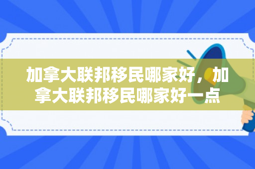 加拿大联邦移民哪家好，加拿大联邦移民哪家好一点