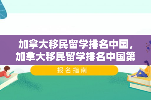 加拿大移民留学排名中国，加拿大移民留学排名中国第几