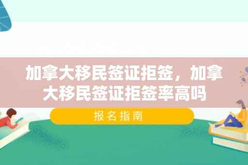 加拿大移民签证拒签，加拿大移民签证拒签率高吗