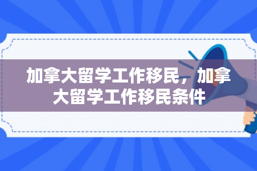 加拿大留学工作移民，加拿大留学工作移民条件