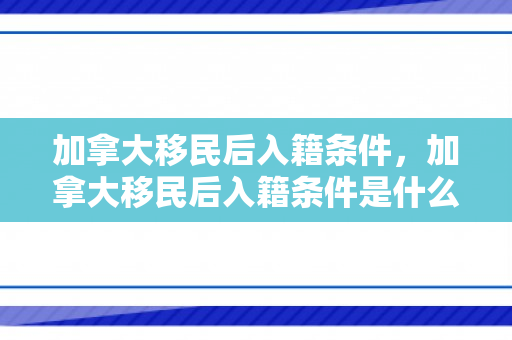 加拿大移民后入籍条件，加拿大移民后入籍条件是什么