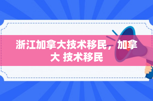 浙江加拿大技术移民，加拿大 技术移民