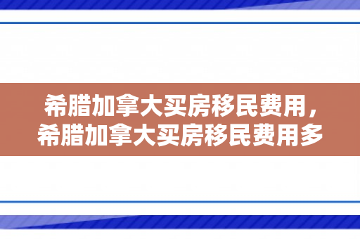 希腊加拿大买房移民费用，希腊加拿大买房移民费用多少