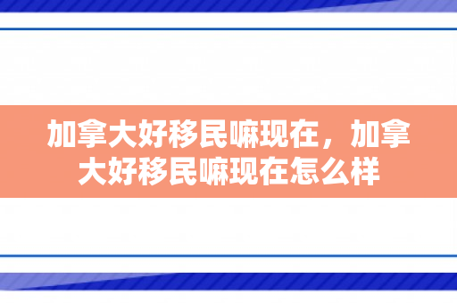 加拿大好移民嘛现在，加拿大好移民嘛现在怎么样