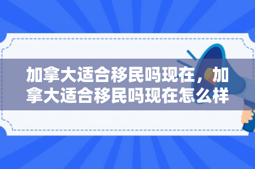 加拿大适合移民吗现在，加拿大适合移民吗现在怎么样