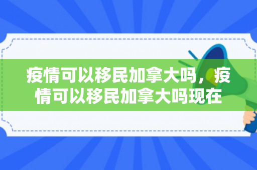 疫情可以移民加拿大吗，疫情可以移民加拿大吗现在
