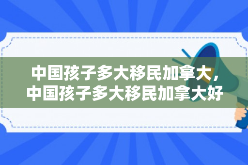 中国孩子多大移民加拿大，中国孩子多大移民加拿大好