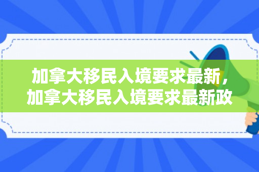 加拿大移民入境要求最新，加拿大移民入境要求最新政策