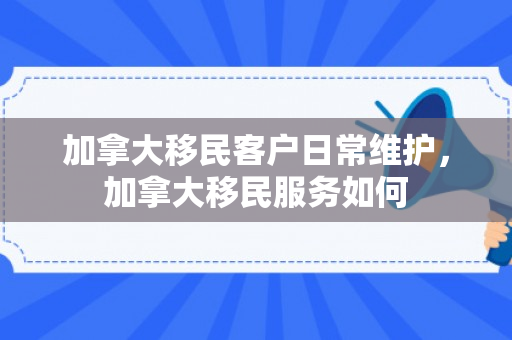 加拿大移民客户日常维护，加拿大移民服务如何