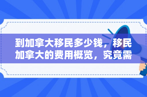 到加拿大移民多少钱，移民加拿大的费用概览，究竟需要多少钱？