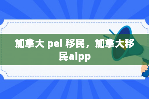 加拿大 pei 移民，加拿大移民aipp