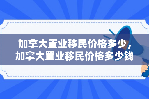 加拿大置业移民价格多少，加拿大置业移民价格多少钱
