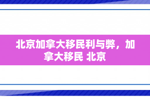 北京加拿大移民利与弊，加拿大移民 北京
