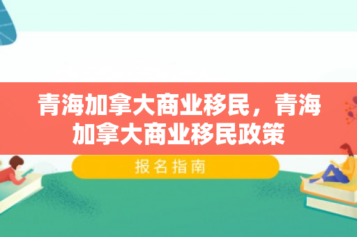 青海加拿大商业移民，青海加拿大商业移民政策