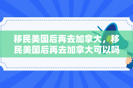 移民美国后再去加拿大，移民美国后再去加拿大可以吗