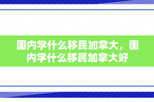 国内学什么移民加拿大，国内学什么移民加拿大好