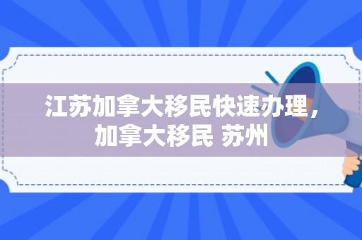 江苏加拿大移民快速办理，加拿大移民 苏州