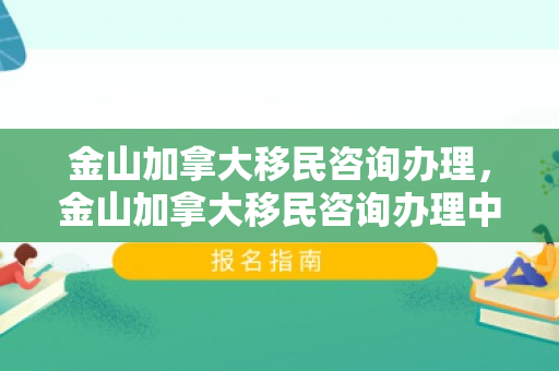 金山加拿大移民咨询办理，金山加拿大移民咨询办理中心