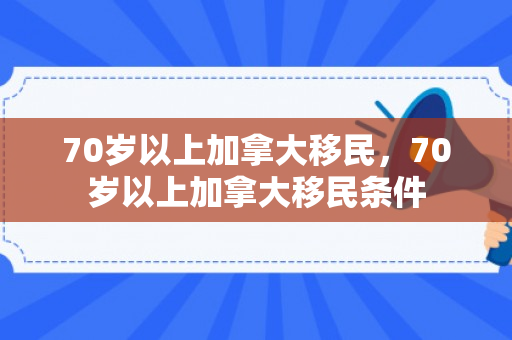 70岁以上加拿大移民，70岁以上加拿大移民条件
