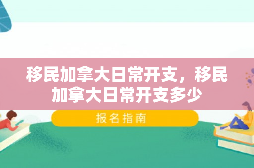 移民加拿大日常开支，移民加拿大日常开支多少