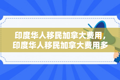 印度华人移民加拿大费用，印度华人移民加拿大费用多少