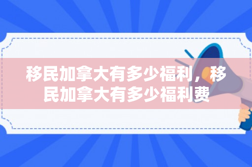 移民加拿大有多少福利，移民加拿大有多少福利费