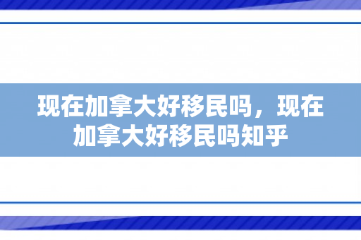 现在加拿大好移民吗，现在加拿大好移民吗知乎