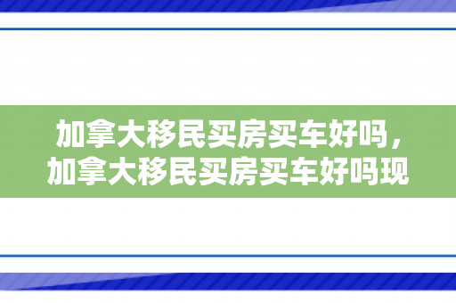 加拿大移民买房买车好吗，加拿大移民买房买车好吗现在