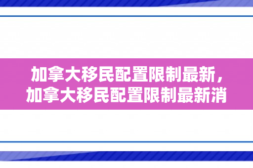 加拿大移民配置限制最新，加拿大移民配置限制最新消息