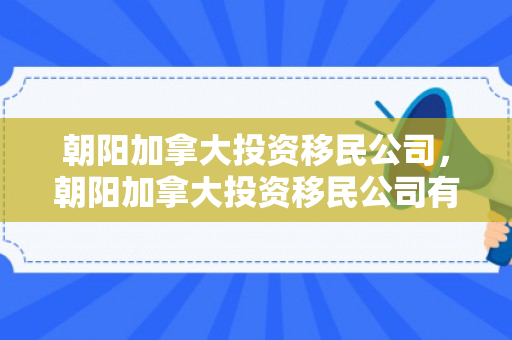 朝阳加拿大投资移民公司，朝阳加拿大投资移民公司有哪些