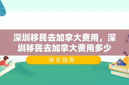 深圳移民去加拿大费用，深圳移民去加拿大费用多少