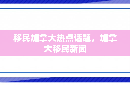 移民加拿大热点话题，加拿大移民新闻