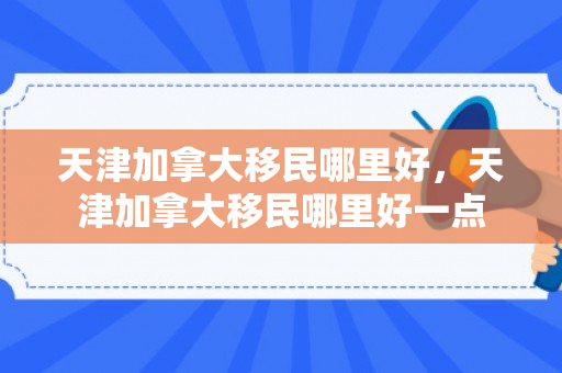 天津加拿大移民哪里好，天津加拿大移民哪里好一点