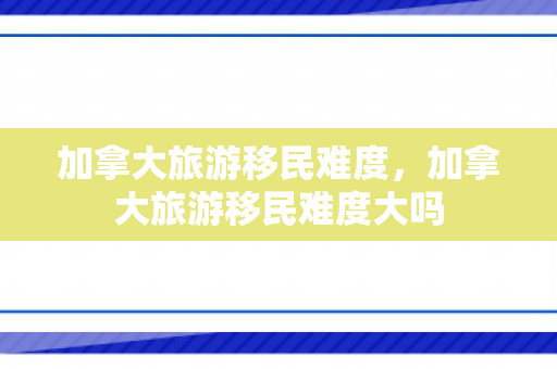 加拿大旅游移民难度，加拿大旅游移民难度大吗