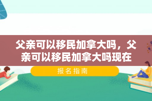 父亲可以移民加拿大吗，父亲可以移民加拿大吗现在