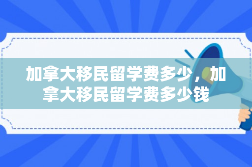 加拿大移民留学费多少，加拿大移民留学费多少钱