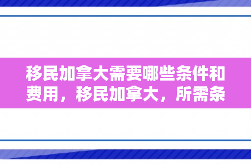 移民加拿大需要哪些条件和费用，移民加拿大，所需条件与费用概述