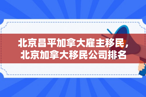 北京昌平加拿大雇主移民，北京加拿大移民公司排名