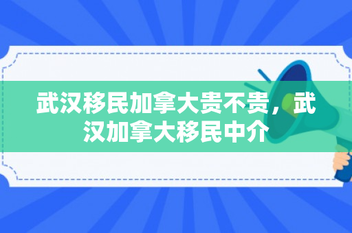 武汉移民加拿大贵不贵，武汉加拿大移民中介