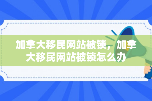 加拿大移民网站被锁，加拿大移民网站被锁怎么办