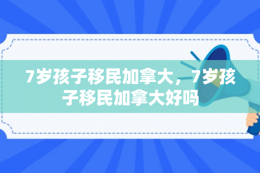 7岁孩子移民加拿大，7岁孩子移民加拿大好吗
