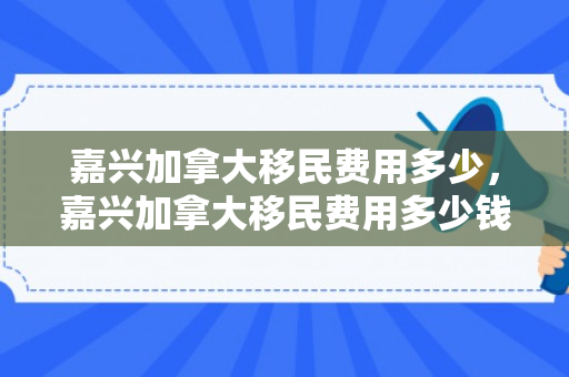 嘉兴加拿大移民费用多少，嘉兴加拿大移民费用多少钱