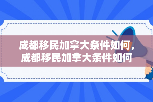 成都移民加拿大条件如何，成都移民加拿大条件如何