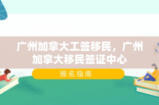 广州加拿大工签移民，广州加拿大移民签证中心