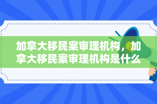加拿大移民案审理机构，加拿大移民案审理机构是什么