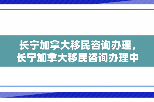 长宁加拿大移民咨询办理，长宁加拿大移民咨询办理中心