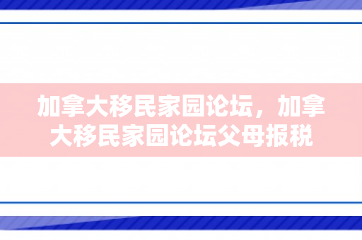 加拿大移民家园论坛，加拿大移民家园论坛父母报税