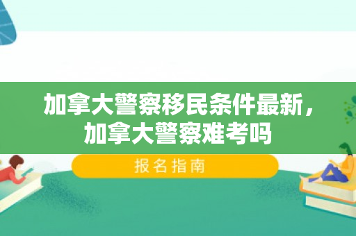加拿大警察移民条件最新，加拿大警察难考吗
