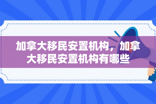 加拿大移民安置机构，加拿大移民安置机构有哪些