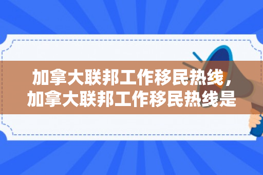加拿大联邦工作移民热线，加拿大联邦工作移民热线是多少